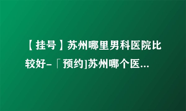 【挂号】苏州哪里男科医院比较好-「预约]苏州哪个医院看男科正规