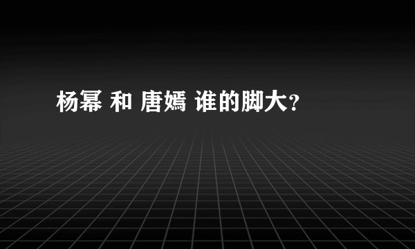 杨幂 和 唐嫣 谁的脚大？