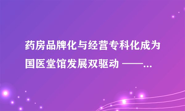 药房品牌化与经营专科化成为国医堂馆发展双驱动 ——国医堂馆专业委员会第六届年会在成都成功召开！