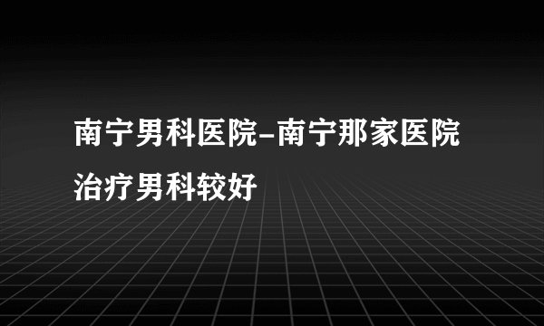 南宁男科医院-南宁那家医院治疗男科较好