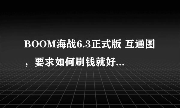 BOOM海战6.3正式版 互通图,要求如何刷钱就好!!要一张重赏50!~