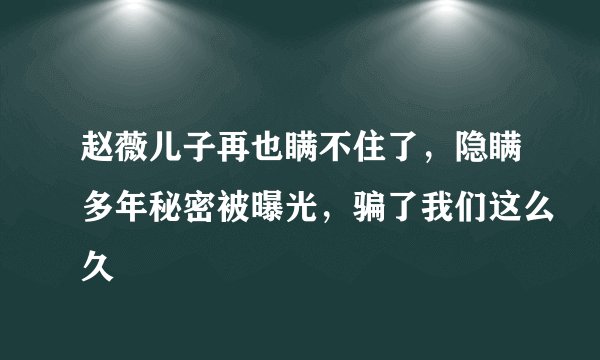 赵薇儿子再也瞒不住了，隐瞒多年秘密被曝光，骗了我们这么久