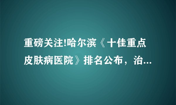 重磅关注!哈尔滨《十佳重点皮肤病医院》排名公布，治疗闭合型痤疮哪家好？