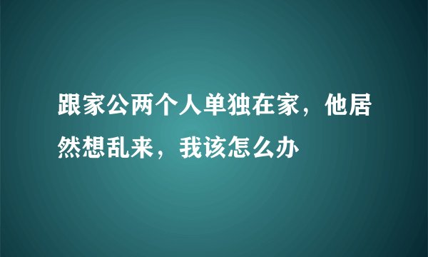 跟家公两个人单独在家，他居然想乱来，我该怎么办