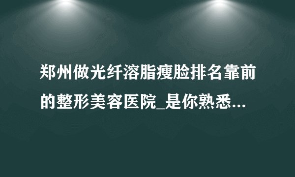 郑州做光纤溶脂瘦脸排名靠前的整形美容医院_是你熟悉的医院吗?