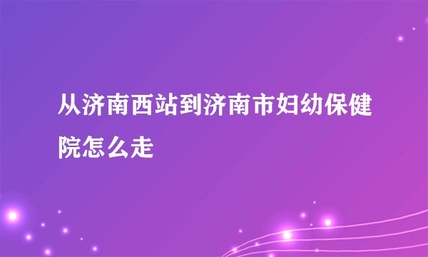 从济南西站到济南市妇幼保健院怎么走