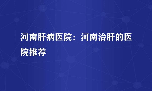 河南肝病医院：河南治肝的医院推荐