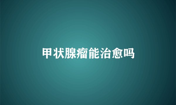甲状腺瘤能治愈吗