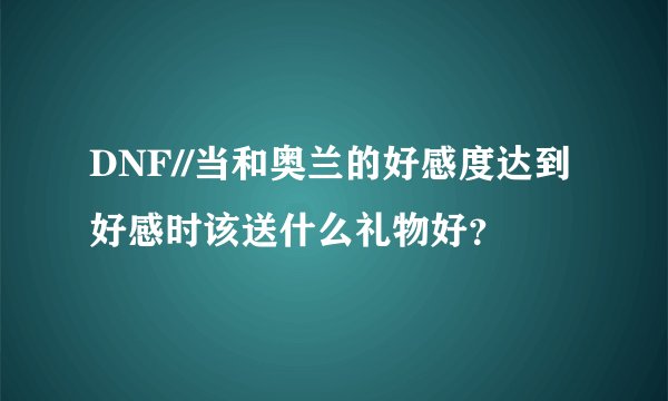 DNF//当和奥兰的好感度达到好感时该送什么礼物好？