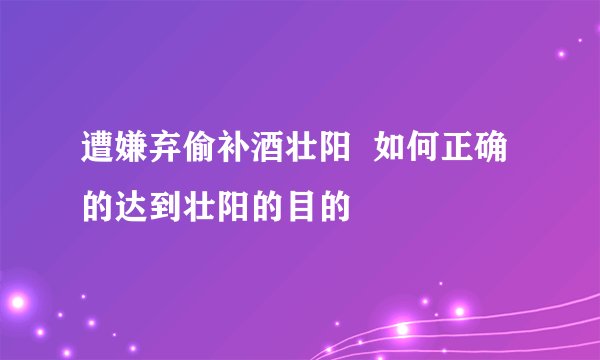 遭嫌弃偷补酒壮阳  如何正确的达到壮阳的目的