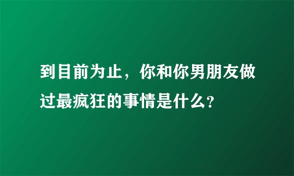 到目前为止,你和你男朋友做过最疯狂的事情是什么?