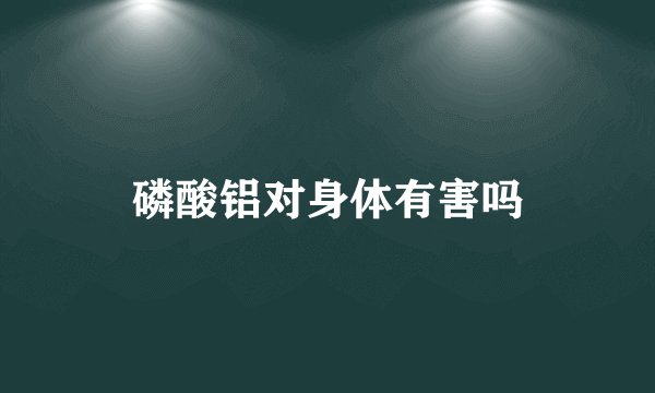 磷酸铝对身体有害吗