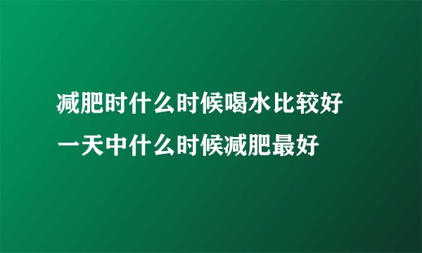 减肥时什么时候喝水比较好 一天中什么时候减肥最好