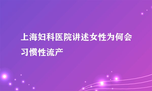 上海妇科医院讲述女性为何会习惯性流产