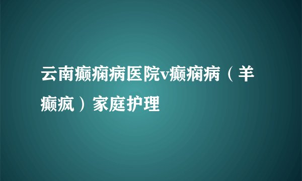 云南癫痫病医院v癫痫病（羊癫疯）家庭护理