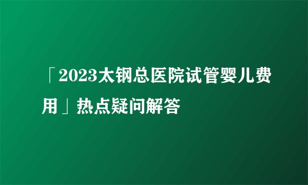 「2023太钢总医院试管婴儿费用」热点疑问解答