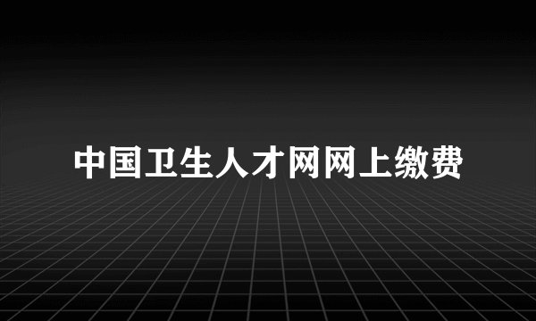 中国卫生人才网网上缴费