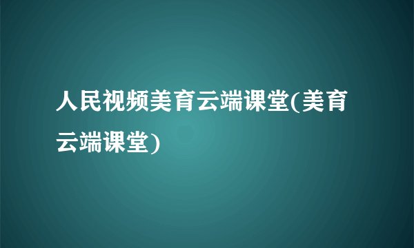 人民视频美育云端课堂(美育云端课堂)