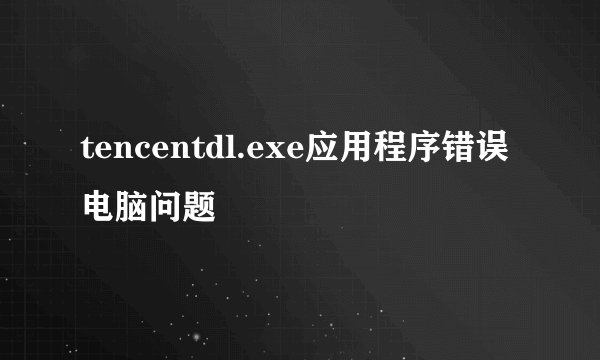 tencentdl.exe应用程序错误 电脑问题