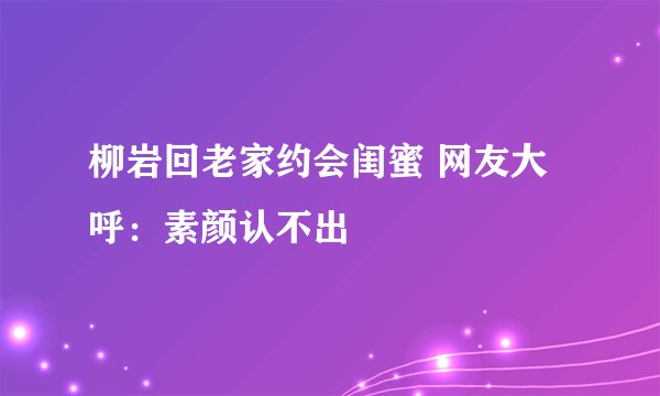 柳岩回老家约会闺蜜 网友大呼:素颜认不出