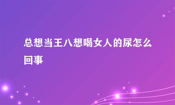 总想当王八想喝女人的尿怎么回事