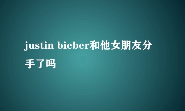 justin bieber和他女朋友分手了吗