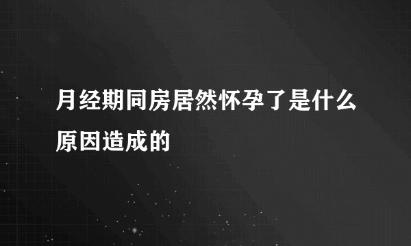 月经期同房居然怀孕了是什么原因造成的