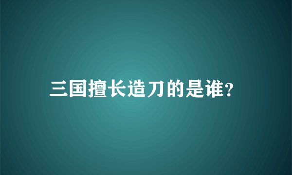三国擅长造刀的是谁？