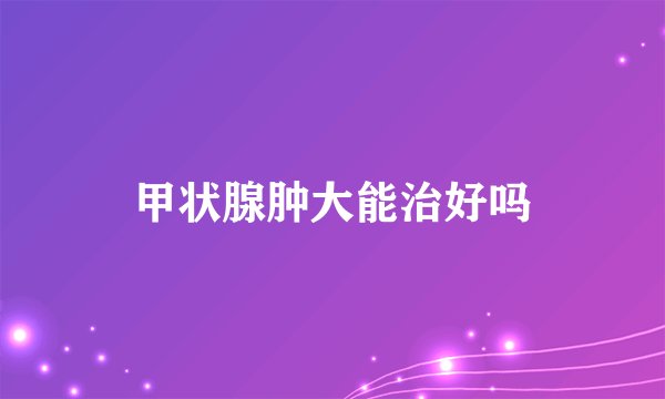 甲状腺肿大能治好吗