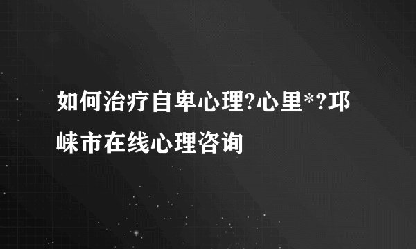 如何治疗自卑心理?心里*?邛崃市在线心理咨询