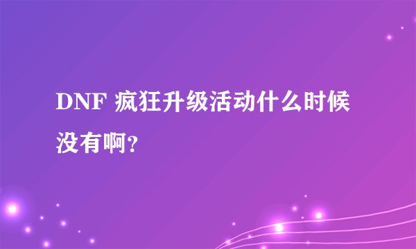 DNF 疯狂升级活动什么时候没有啊？