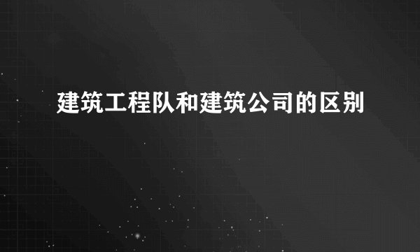 建筑工程队和建筑公司的区别