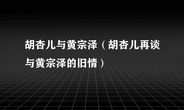 胡杏儿与黄宗泽（胡杏儿再谈与黄宗泽的旧情）