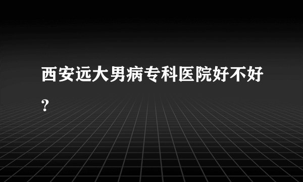 西安远大男病专科医院好不好？