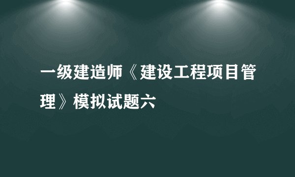 一级建造师《建设工程项目管理》模拟试题六