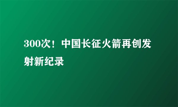 300次！中国长征火箭再创发射新纪录