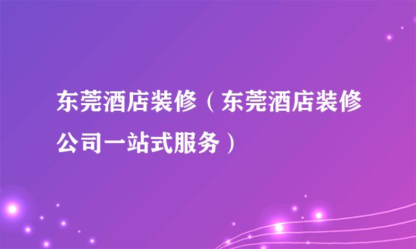 东莞酒店装修（东莞酒店装修公司一站式服务）
