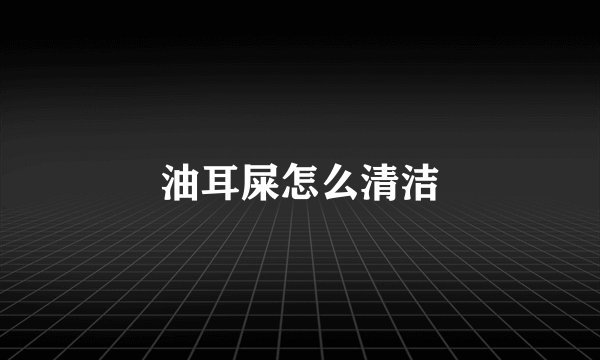 油耳屎怎么清洁