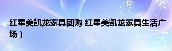 红星美凯龙家具团购 红星美凯龙家具生活广场）