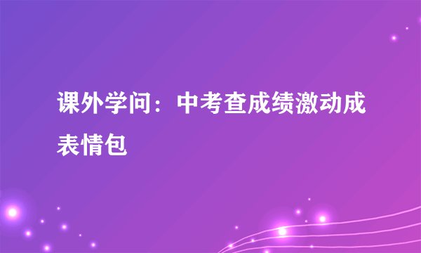 课外学问：中考查成绩激动成表情包