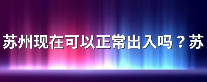 苏州现在可以正常出入吗?苏州疫情防控最新政策