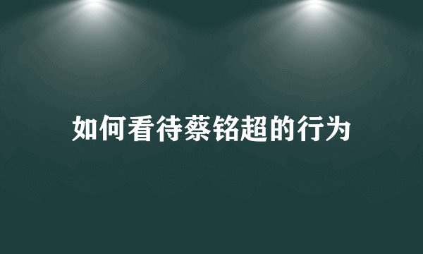 如何看待蔡铭超的行为