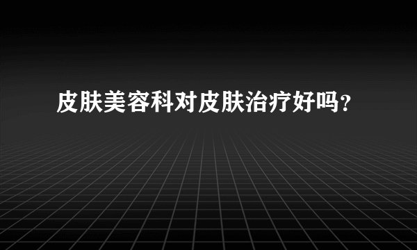 皮肤美容科对皮肤治疗好吗？
