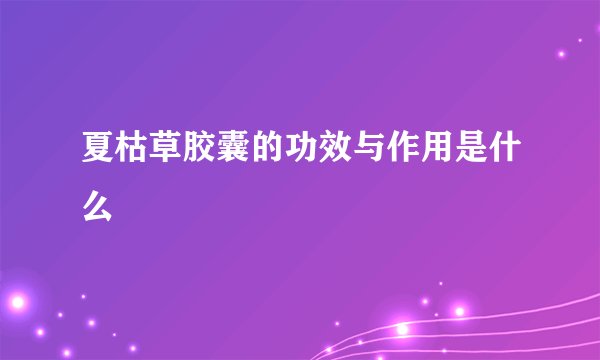 夏枯草胶囊的功效与作用是什么