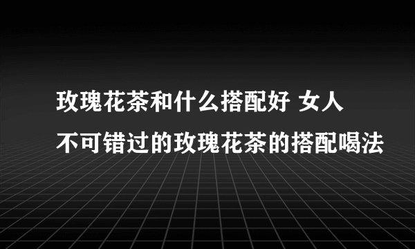 玫瑰花茶和什么搭配好 女人不可错过的玫瑰花茶的搭配喝法