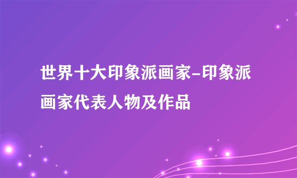 世界十大印象派画家-印象派画家代表人物及作品