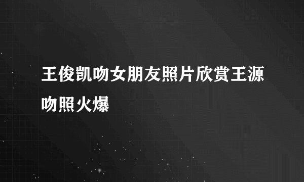 王俊凯吻女朋友照片欣赏王源吻照火爆