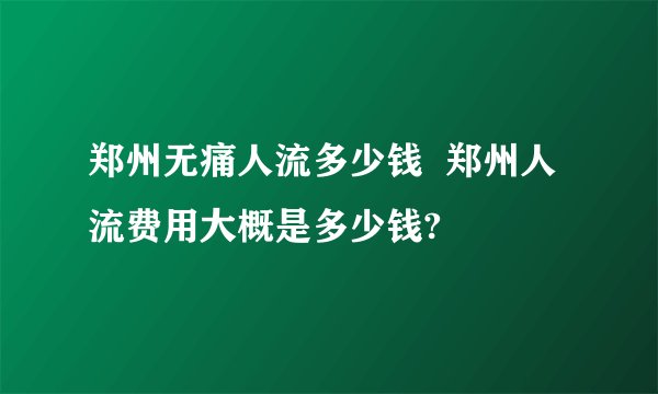 郑州无痛人流多少钱  郑州人流费用大概是多少钱?