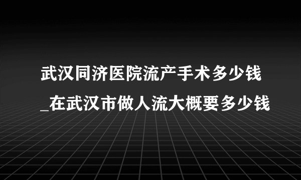 武汉同济医院流产手术多少钱_在武汉市做人流大概要多少钱