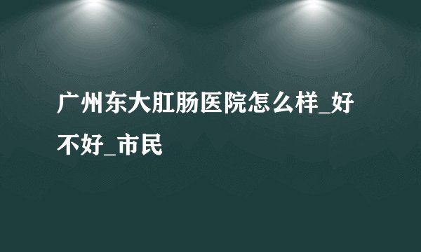 广州东大肛肠医院怎么样_好不好_市民